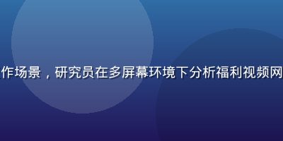 视频资源安全评测实验室工作场景，研究员在多屏幕环境下分析福利视频网址安全指标，专业严谨氛围